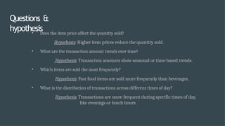 Questions &
hypothesis
• Does the item price affect the quantity sold?
Hypothesis: Higher item prices reduce the quantity sold.
• What are the transaction amount trends over time?
Hypothesis: Transaction amounts show seasonal or time-based trends.
• Which items are sold the most frequently?
Hypothesis: Fast food items are sold more frequently than beverages.
• What is the distribution of transactions across different times of day?
Hypothesis: Transactions are more frequent during specific times of day,
like evenings or lunch hours.
 