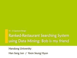 Ranked-Restaurant Searching System
using Data Mining: Bob is my friend
Han Sang Jun / Yoon Seung Hyun
14 – 2 Capstone Design
Handong University
 