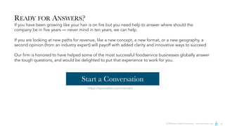 © 2024 Aaron Allen & Associates | www.aaronallen.com 8
READY FOR ANSWERS?
If you have been growing like your hair is on fire but you need help to answer where should the
company be in five years — never mind in ten years, we can help.
If you are looking at new paths for revenue, like a new concept, a new format, or a new geography, a
second opinion (from an industry expert) will payoff with added clarity and innovative ways to succeed.
Our firm is honored to have helped some of the most successful foodservice businesses globally answer
the tough questions, and would be delighted to put that experience to work for you.
https://aaronallen.com/contact
Start a Conversation
 