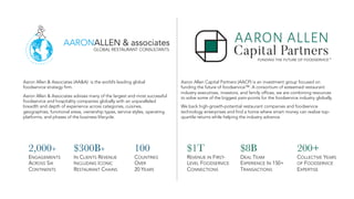 Aaron Allen Capital Partners (AACP) is an investment group focused on
funding the future of foodservice™. A consortium of esteemed restaurant
industry executives, investors, and family offices, we are combining resources
to solve some of the biggest pain-points for the foodservice industry globally.
We back high-growth-potential restaurant companies and foodservice
technology enterprises and find a home where smart money can realize top-
quartile returns while helping the industry advance.
2,000+
ENGAGEMENTS
ACROSS SIX
CONTINENTS
Aaron Allen & Associates (AA&A) is the world’s leading global
foodservice strategy firm.
Aaron Allen & Associates advises many of the largest and most successful
foodservice and hospitality companies globally with an unparalleled
breadth and depth of experience across categories, cuisines,
geographies, functional areas, ownership types, service styles, operating
platforms, and phases of the business lifecycle.
100
COUNTRIES
OVER
20 YEARS
$300B+
IN CLIENTS REVENUE
INCLUDING ICONIC
RESTAURANT CHAINS
$1T
REVENUE IN FIRST-
LEVEL FOODSERVICE
CONNECTIONS
200+
COLLECTIVE YEARS
OF FOODSERVICE
EXPERTISE
$8B
DEAL TEAM
EXPERIENCE IN 150+
TRANSACTIONS
 