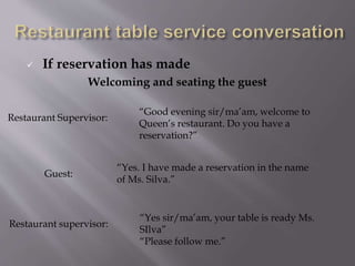  If reservation has made
Welcoming and seating the guest
Restaurant Supervisor:
“Good evening sir/ma’am, welcome to
Queen’s restaurant. Do you have a
reservation?”
Guest:
“Yes. I have made a reservation in the name
of Ms. Silva.”
Restaurant supervisor:
“Yes sir/ma’am, your table is ready Ms.
SIlva”
“Please follow me.”
 