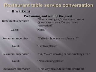  If walk-ins
Welcoming and seating the guest
Restaurant Supervisor:
“Good evening sir/ma’am, welcome to
Queen’s restaurant. Do you have a
reservation?”
Guest: “None.”
Restaurant supervisor: “Table for how many sir/ma’am?”
Guest: “For two please”
Restaurant supervisor: “Sir/Ma’am smoking or non-smoking area?”
Guest: “Non smoking please”
Restaurant Supervisor: “This way please, follow me sir/ma’am”
 