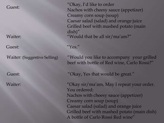 Guest:
“Okay, I’d like to order
Nachos with cheesy sauce (appetizer)
Creamy corn soup (soup)
Caesar salad (salad) and orange juice
Grilled beef with mashed potato (main
dish)”
Waiter: “Would that be all sir/ma’am?”
Guest: “Yes.”
Waiter: (Suggestive Selling) “Would you like to accompany your grilled
beef with bottle of Red wine, Carlo Rossi?”
Guest: “Okay, Yes that would be great.”
Waiter: “Okay sir/ma’am, May I repeat your order.
You ordered:
Nachos with cheesy sauce (appetizer)
Creamy corn soup (soup)
Caesar salad (salad) and orange juice
Grilled beef with mashed potato (main dish)
A bottle of Carlo Rossi Red wine”
 