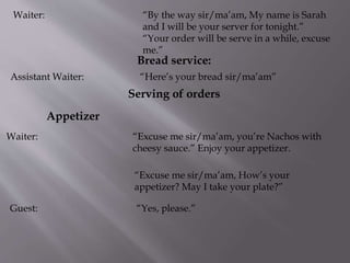 Waiter: “By the way sir/ma’am, My name is Sarah
and I will be your server for tonight.”
“Your order will be serve in a while, excuse
me.”
Bread service:
Assistant Waiter: “Here’s your bread sir/ma’am”
Serving of orders
Appetizer
Waiter: “Excuse me sir/ma’am, you’re Nachos with
cheesy sauce.” Enjoy your appetizer.
“Excuse me sir/ma’am, How’s your
appetizer? May I take your plate?”
Guest: “Yes, please.”
 