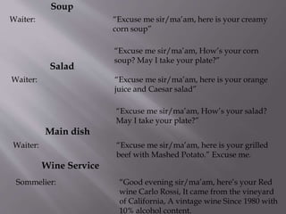 Salad
Waiter: “Excuse me sir/ma’am, here is your orange
juice and Caesar salad”
“Excuse me sir/ma’am, How’s your salad?
May I take your plate?”
Main dish
Waiter: “Excuse me sir/ma’am, here is your grilled
beef with Mashed Potato.” Excuse me.
Wine Service
Sommelier: “Good evening sir/ma’am, here’s your Red
wine Carlo Rossi, It came from the vineyard
of California, A vintage wine Since 1980 with
10% alcohol content.
Soup
Waiter: “Excuse me sir/ma’am, here is your creamy
corn soup”
“Excuse me sir/ma’am, How’s your corn
soup? May I take your plate?”
 