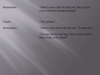 Sommelier: “Here’s your cork sir/ma’am, May I pour
your wine for sample tasting?”
Guest: “Yes, please.”
Sommelier: “Here’s your wine sir/ma’am.” Excuse me.”
“Excuse me sir/ma’am, How’s your meal?
May I take your plate?”
 