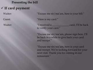 Presenting the bill
Waiter: “Excuse me sir/ma’am, here is your bill.”
 If card payment
Guest: “Here is my card.”
Waiter: “I received a _____________ card, I’ll be back
to verify your card.”
“Excuse me sir/ma’am, please sign here. I’ll
be back in a while to give back your card
and receipt.”
“Excuse me sir/ma’am, here is your card
and receipt. We’re looking forward for your
next visit. Thank you for coming in our
restaurant.”
 