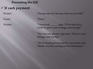 Presenting the bill
Waiter: “Excuse me sir/ma’am, here is your bill.”
 If cash payment
Guest: “Here.”
Waiter: “I received ______php, I’ll be back in a
while to give your change and receipt.”
“Sir/ma’am, please sign here. Here is your
change and receipt.”
“We’re looking forward for your next visit.
Thank you for coming in our restaurant.”
 