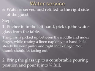  Water is served and refilled to the right side
of the guest.
Steps:
1. Pitcher in in the left hand, pick up the water
glass from the table.
The glass is picked up between the middle and index
finger, while resting a linen napkin your hand, held
steady by your pinky and right index finger. You
thumb should be facing out.
2. Bring the glass up to a comfortable pouring
position and pour it into ¾ full.
 