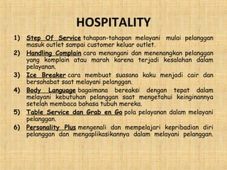 HOSPITALITY
1) Step Of Service tahapan-tahapan melayani  mulai pelanggan
masuk outlet sampai customer keluar outlet.
2) Handling Complain cara menangani dan menenangkan pelanggan
yang komplain atau marah karena terjadi kesalahan dalam
pelayanan.
3) Ice Breaker cara membuat suasana kaku menjadi cair dan
bersahabat saat melayani pelanggan.
4) Body Language bagaimana bereaksi dengan tepat dalam
melayani kebutuhan pelanggan saat mengetahui keinginannya
setelah membaca bahasa tubuh mereka. 
5) Table Service dan Grab en Go pola pelayanan dalam melayani
pelanggan.
6) Personality Plus mengenali dan mempelajari kepribadian diri
pelanggan dan mengaplikasikannya dalam melayani pelanggan.
 