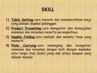 SKILL
1) Table Setting cara menata dan membersihkan meja
yang selesai dipakai pelanggan.
2) Product Presenting cara mengantar dan menyajikan
makanan dan minuman beserta perangkatnya.
3) Napkin Folding cara melipat dan menata tisue yang
menarik.
4) Plate Carrying cara memegang dan mengantar
makanan dan minuman dengan baik dengan memakai
atau tanpa tray (baki) yang ada isinya maupun yang
selesai dipakai
 