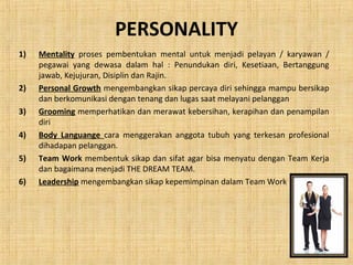 PERSONALITY
1) Mentality proses pembentukan mental untuk menjadi pelayan / karyawan /
pegawai yang dewasa dalam hal : Penundukan diri, Kesetiaan, Bertanggung
jawab, Kejujuran, Disiplin dan Rajin.
2) Personal Growth mengembangkan sikap percaya diri sehingga mampu bersikap
dan berkomunikasi dengan tenang dan lugas saat melayani pelanggan
3) Grooming memperhatikan dan merawat kebersihan, kerapihan dan penampilan
diri
4) Body Languange cara menggerakan anggota tubuh yang terkesan profesional
dihadapan pelanggan.
5) Team Work membentuk sikap dan sifat agar bisa menyatu dengan Team Kerja
dan bagaimana menjadi THE DREAM TEAM.
6) Leadership mengembangkan sikap kepemimpinan dalam Team Work
 