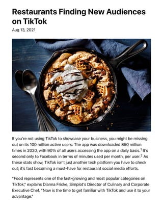 Restaurants Finding New Audiences
on TikTok
Aug 13, 2021
If you’re not using TikTok to showcase your business, you might be missing
out on its 100 million active users. The app was downloaded 850 million
times in 2020, with 90% of all users accessing the app on a daily basis.1 It’s
second only to Facebook in terms of minutes used per month, per user.2 As
these stats show, TikTok isn’t just another tech platform you have to check
out; it’s fast becoming a must-have for restaurant social media efforts.
“Food represents one of the fast-growing and most popular categories on
TikTok,” explains Dianna Fricke, Simplot’s Director of Culinary and Corporate
Executive Chef. “Now is the time to get familiar with TikTok and use it to your
advantage.”
 
