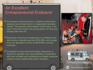 An Excellent
Entrepreneurial Endeavor
 According to various sources, a majority of food-truck
operators are entrepreneurs or independent business
owners. The popular misconception is that many, if not
most, food-truck owners are young adults, but most are
actually older than 40.
 Becoming a food-truck entrepreneur is a relatively low-
cost venture, typically less than $100,000, and a single
truck can generate as much as $500,000 in annual
revenues.
 Compared to many brick-and-mortar restaurants, a
food-truck operation has more flexibility to experiment
with new concepts and ingredients and target consumer
niches by menu preferences and/or locations.
 