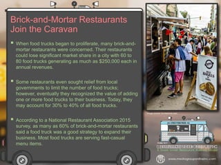 Brick-and-Mortar Restaurants
Join the Caravan
 When food trucks began to proliferate, many brick-and-
mortar restaurants were concerned. Their restaurants
could lose significant market share in a city with 60 to
80 food trucks generating as much as $250,000 each in
annual revenues.
 Some restaurants even sought relief from local
governments to limit the number of food trucks;
however, eventually they recognized the value of adding
one or more food trucks to their business. Today, they
may account for 30% to 40% of all food trucks.
 According to a National Restaurant Association 2015
survey, as many as 60% of brick-and-mortar restaurants
said a food truck was a good strategy to expand their
business. Most food trucks are serving fast-casual
menu items.
 