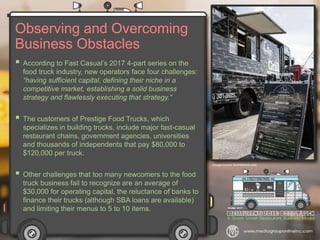 Observing and Overcoming
Business Obstacles
 According to Fast Casual’s 2017 4-part series on the
food truck industry, new operators face four challenges:
“having sufficient capital, defining their niche in a
competitive market, establishing a solid business
strategy and flawlessly executing that strategy.”
 The customers of Prestige Food Trucks, which
specializes in building trucks, include major fast-casual
restaurant chains, government agencies, universities
and thousands of independents that pay $80,000 to
$120,000 per truck.
 Other challenges that too many newcomers to the food
truck business fail to recognize are an average of
$30,000 for operating capital, the reluctance of banks to
finance their trucks (although SBA loans are available)
and limiting their menus to 5 to 10 items.
 