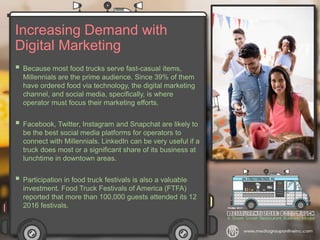 Increasing Demand with
Digital Marketing
 Because most food trucks serve fast-casual items,
Millennials are the prime audience. Since 39% of them
have ordered food via technology, the digital marketing
channel, and social media, specifically, is where
operator must focus their marketing efforts.
 Facebook, Twitter, Instagram and Snapchat are likely to
be the best social media platforms for operators to
connect with Millennials. LinkedIn can be very useful if a
truck does most or a significant share of its business at
lunchtime in downtown areas.
 Participation in food truck festivals is also a valuable
investment. Food Truck Festivals of America (FTFA)
reported that more than 100,000 guests attended its 12
2016 festivals.
 