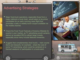 Advertising Strategies
 Major food-truck operations, especially those from a
major national or local chain, would seem to be prime
candidates for an early morning news flight that
promotes a daily or weekly lunch coupon available via
the mobile channel.
 Check the Food Truck Festivals of America Website for
events in your market, as TV advertising would certainly
deliver an excellent ROI to attract large crowds,
especially since many include featured breweries.
 Suggest that complementary food trucks – main course
items and desserts, for example – share the cost of
some TV advertising, which could be centered on a
themed weekend or participation in a local event.
 