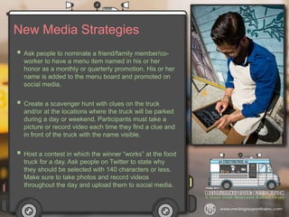 New Media Strategies
 Ask people to nominate a friend/family member/co-
worker to have a menu item named in his or her
honor as a monthly or quarterly promotion. His or her
name is added to the menu board and promoted on
social media.
 Create a scavenger hunt with clues on the truck
and/or at the locations where the truck will be parked
during a day or weekend. Participants must take a
picture or record video each time they find a clue and
in front of the truck with the name visible.
 Host a contest in which the winner “works” at the food
truck for a day. Ask people on Twitter to state why
they should be selected with 140 characters or less.
Make sure to take photos and record videos
throughout the day and upload them to social media.
 
