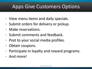 Apps Give Customers Options 
• View menu items and daily specials. 
• Submit orders for delivery or pickup. 
• Make reservations. 
• Submit comments and feedback. 
• Post to your social media profiles. 
• Obtain coupons. 
• Participate in loyalty and reward programs. 
• And more! 
www.gobizap.com 
 