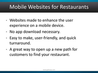 Mobile Websites for Restaurants 
• Websites made to enhance the user 
experience on a mobile device. 
• No app download necessary. 
• Easy to make, user-friendly, and quick 
turnaround. 
• A great way to open up a new path for 
customers to find your restaurant. 
www.gobizap.com 
 