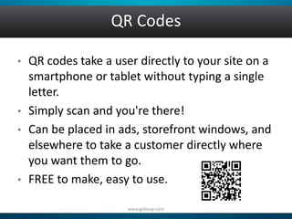 QR Codes 
• QR codes take a user directly to your site on a 
smartphone or tablet without typing a single 
letter. 
• Simply scan and you're there! 
• Can be placed in ads, storefront windows, and 
elsewhere to take a customer directly where 
you want them to go. 
• FREE to make, easy to use. 
www.gobizap.com 
 