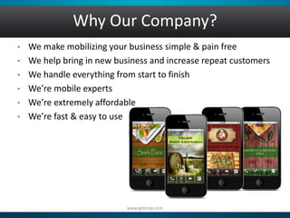 Why Our Company? 
• We make mobilizing your business simple & pain free 
• We help bring in new business and increase repeat customers 
• We handle everything from start to finish 
• We’re mobile experts 
• We’re extremely affordable 
• We’re fast & easy to use 
www.gobizap.com 
 