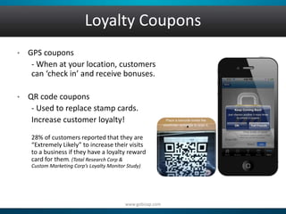 Loyalty Coupons 
• GPS coupons 
- When at your location, customers 
can ‘check in’ and receive bonuses. 
• QR code coupons 
- Used to replace stamp cards. 
Increase customer loyalty! 
28% of customers reported that they are 
“Extremely Likely” to increase their visits 
to a business if they have a loyalty reward 
card for them. (Total Research Corp & 
Custom Marketing Corp’s Loyalty Monitor Study) 
www.gobizap.com 
 