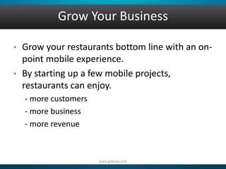 Grow Your Business 
• Grow your restaurants bottom line with an on-point 
mobile experience. 
• By starting up a few mobile projects, 
restaurants can enjoy. 
- more customers 
- more business 
- more revenue 
www.gobizap.com 
 