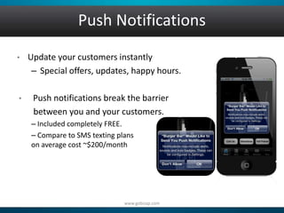 Push Notifications 
• Update your customers instantly 
– Special offers, updates, happy hours. 
• Push notifications break the barrier 
between you and your customers. 
– Included completely FREE. 
– Compare to SMS texting plans 
on average cost ~$200/month 
www.gobizap.com 
 