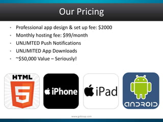 Our Pricing 
• Professional app design & set up fee: $2000 
• Monthly hosting fee: $99/month 
• UNLIMTED Push Notifications 
• UNLIMITED App Downloads 
• ~$50,000 Value – Seriously! 
www.gobizap.com 
 