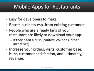 Mobile Apps for Restaurants 
• Easy for developers to make 
• Boosts business esp. from existing customers. 
• People who are already fans of your 
restaurant are likely to download your app. 
– If they need a push (contest, coupons, other 
incentives) 
• Increase your orders, visits, customer base, 
buzz, customer satisfaction, and ultimately, 
revenue. 
www.gobizap.com 
 