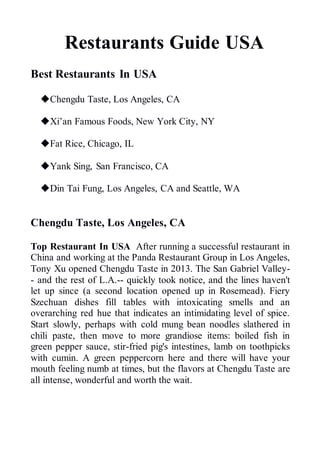 Restaurants Guide USA
Best Restaurants In USA
Chengdu Taste, Los Angeles, CA
Xi’an Famous Foods, New York City, NY
Fat Rice, Chicago, IL
Yank Sing, San Francisco, CA
Din Tai Fung, Los Angeles, CA and Seattle, WA
Chengdu Taste, Los Angeles, CA
Top Restaurant In USA After running a successful restaurant in
China and working at the Panda Restaurant Group in Los Angeles,
Tony Xu opened Chengdu Taste in 2013. The San Gabriel Valley-
- and the rest of L.A.-- quickly took notice, and the lines haven't
let up since (a second location opened up in Rosemead). Fiery
Szechuan dishes fill tables with intoxicating smells and an
overarching red hue that indicates an intimidating level of spice.
Start slowly, perhaps with cold mung bean noodles slathered in
chili paste, then move to more grandiose items: boiled fish in
green pepper sauce, stir-fried pig's intestines, lamb on toothpicks
with cumin. A green peppercorn here and there will have your
mouth feeling numb at times, but the flavors at Chengdu Taste are
all intense, wonderful and worth the wait.
 