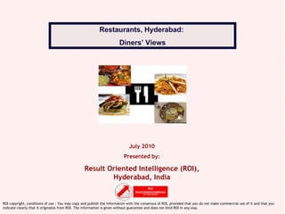 July 2010 Presented by: Result Oriented Intelligence (ROI), Hyderabad, India Restaurants, Hyderabad:  Diners’ Views ROI copyright, conditions of use : You may copy and publish the information with the consensus of ROI, provided that you do not make commercial use of it and that you indicate clearly that it originates from ROI. The information is given without guarantee and does not bind ROI in any way. 