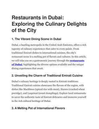 Restaurants in Dubai:
Exploring the Culinary Delights
of the City
1. The Vibrant Dining Scene in Dubai
Dubai, a bustling metropolis in the United Arab Emirates, offers a rich
tapestry of culinary experiences that cater to every palate. From
traditional Emirati dishes to international cuisines, the city’s
restaurant scene is a melting pot of flavors and cultures. In this article,
we will take you on a gastronomic journey through the restaurants
of Dubai, highlighting the diverse options available and the unique
dining experiences that await.
2. Unveiling the Charm of Traditional Emirati Cuisine
Dubai’s culinary heritage is deeply rooted in Emirati traditions.
Traditional Emirati cuisine showcases the flavors of the region, with
dishes like Machbous (spiced rice with meat), Harees (cracked wheat
porridge), and Luqaimat (sweet dumplings). Explore local restaurants
to savor the authentic taste of Emirati delicacies and immerse yourself
in the rich cultural heritage of Dubai.
3. A Melting Pot of International Flavors
 