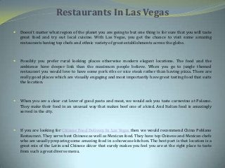 Restaurants In Las Vegas
 Doesn’t matter what region of the planet you are going to but one thing is for sure that you will taste
great food and try out local cuisine. With Las Vegas, you get the chance to visit some amazing
restaurants having top chefs and ethnic variety of great establishments across the globe.
 Possibly you prefer rural looking places otherwise modern elegant locations. The food and the
ambience have deeper link than the maximum people believe. When you go to jungle themed
restaurant you would love to have some pork ribs or nice steak rather than having pizza. There are
really good places which are visually engaging and most importantly have great tasting food that suits
the location.
 When you are a clear cut lover of good pasta and meat, we would ask you taste carnevino at Palazzo.
They make their food in an unusual way that makes beef one of a kind. And Italian food is amazingly
served in the city.
 If you are looking for Chinese Food Delivery In Las Vegas then we would recommend China Poblano
Restaurant. They serve best Chinese as well as Mexican food. They have top Chinese and Mexican chefs
who are usually preparing some amazing food in a showcase kitchen. The best part is that location is a
great mix of the Latin and Chinese décor that surely makes you feel you are at the right place to taste
from such a great diverse menu.
 