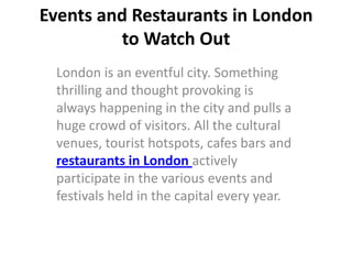 Events and Restaurants in London
         to Watch Out
 London is an eventful city. Something
 thrilling and thought provoking is
 always happening in the city and pulls a
 huge crowd of visitors. All the cultural
 venues, tourist hotspots, cafes bars and
 restaurants in London actively
 participate in the various events and
 festivals held in the capital every year.
 