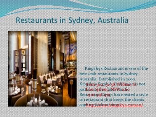 Restaurants in Sydney, Australia
Kingsleys Restaurant is one of the
best crab restaurants in Sydney,
Australia. Established in 2000,
Kingsleys Steak & Crabhouse is not
just about the food. Pacific
Restaurant Group has created a style
of restaurant that keeps the clients
coming back for more.
Suite 302, 52/58 William St
East Sydney, NSW 2010
1300 546 475
http://www.kingsleys.com.au/
 