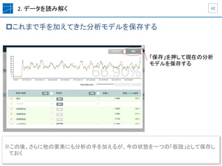 2.	
  データを読み解く	
p これまで手を加えてきた分析モデルを保存する	
42	
「保存」を押して現在の分析
モデルを保存する
※ この後、さらに他の要素にも分析の手を加えるが、今の状態を一つの「仮説」として保存し
ておく	
  
 