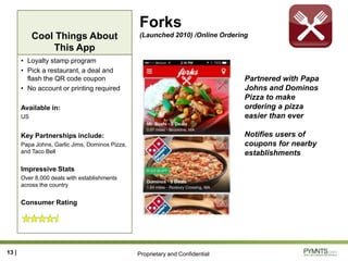 Proprietary and Confidential
Cool Things About
This App
Forks
(Launched 2010) /Online Ordering
• Loyalty stamp program
• Pick a restaurant, a deal and
flash the QR code coupon
• No account or printing required
Available in:
US
Key Partnerships include:
Papa Johns, Garlic Jims, Dominos Pizza,
and Taco Bell
Impressive Stats
Over 8,000 deals with establishments
across the country
Consumer Rating
13 |
Partnered with Papa
Johns and Dominos
Pizza to make
ordering a pizza
easier than ever
Notifies users of
coupons for nearby
establishments
 