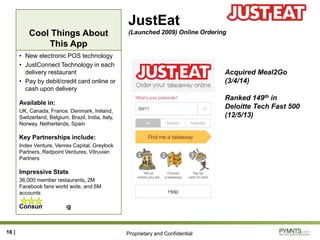 Proprietary and Confidential
Cool Things About
This App
JustEat
(Launched 2009) Online Ordering
• New electronic POS technology
• JustConnect Technology in each
delivery restaurant
• Pay by debit/credit card online or
cash upon delivery
Available in:
UK, Canada, France, Denmark, Ireland,
Switzerland, Belgium, Brazil, India, Italy,
Norway, Netherlands, Spain
Key Partnerships include:
Index Venture, Venrex Capital, Greylock
Partners, Redpoint Ventures, Vitruvian
Partners
Impressive Stats
36,000 member restaurants, 2M
Facebook fans world wide, and 6M
accounts
Consumer Rating
16 |
Acquired Meal2Go
(3/4/14)
Ranked 149th in
Deloitte Tech Fast 500
(12/5/13)
 