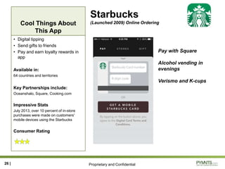 Proprietary and Confidential
Cool Things About
This App
Starbucks
(Launched 2009) Online Ordering
• Digital tipping
• Send gifts to friends
• Pay and earn loyalty rewards in
app
Available in:
64 countries and territories
Key Partnerships include:
Oceanshalo, Square, Cooking.com
Impressive Stats
July 2013, over 10 percent of in-store
purchases were made on customers'
mobile devices using the Starbucks
Consumer Rating
26 |
Pay with Square
Alcohol vending in
evenings
Verismo and K-cups
 