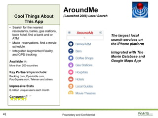 Proprietary and Confidential
Cool Things About
This App
AroundMe
(Launched 2008) Local Search
• Search for the nearest
restaurants, banks, gas stations,
book hotel, find a bank and or
ATM
• Make reservations, find a movie
schedule
• Integrated Augmented Reality,
and GPS tracking
Available in:
More than 200 countries
Key Partnerships include:
Booking.com, Opentable.com,
FourSquare.com, Telenav and others
Impressive Stats
6 million unique users each month
Consumer Rating
4 |
The largest local
search services on
the iPhone platform
Integrated with The
Movie Database and
Google Maps App
 