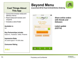 Proprietary and Confidential
Cool Things About
This App
Beyond Menu
(Launched 2013) Food & Drink/Online Ordering
• Consumers browse restaurant
delivery menus
• Read restaurant reviews and
coupons
• Includes a store finder
Available in:
US
Key Partnerships include:
Kydia Inc., Facebook, Twitter, Pinterest
Impressive Stats
25 cuisine types in 18 USA cities
Consumer Rating
5 |
Share online orders
with friends and
followers
Latest update
(2/27/14)
 