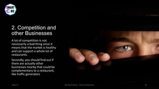 2. Competition and
other Businesses
A lot of competition is not
necessarily a bad thing since it
means that the market is healthy
and can support a whole lot of
restaurants.
Secondly, you should find out if
there are actually other
businesses nearby that could be
complementary to a restaurant,
like traffic generators
May-17 By Sherif Hanna - Smart Up Business 16
 