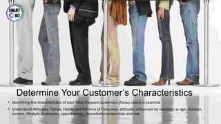 Determine Your Customer’s Characteristics
• Identifying the characteristics of your most frequent customers (heavy users) is essential
• Understand Attitudes, Trends, Habits and Patterns of Consumer attitudes influenced by variables as age, children,
income, lifestyle, profession, opportunities, household composition and size.
May-17 By Sherif Hanna - Smart Up Business 31
 