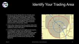 Identify Your Trading Area
• Numerous factors dictate the size of trade areas
including type of food facility, type of location,
income, topography, competition, traffic artery,
traffic counts, physical and psychological barriers,
market structure, activity generators, consumer
patterns, visibility (sometimes), socio-economic
characteristics, and perhaps, others.
• Historically, restaurants have focused on a five-mile
trading area, while quick service food facilities have
settled on a three-mile radius.
• In reality, trade areas are not rigidly round, square,
or rectangular. Instead, they are positively
influenced by the attraction of the restaurant (and
often its surrounding generators) and negatively
impacted by factors such as competition, and
physical barriers, limited access, parking (or the
lack of it)
 