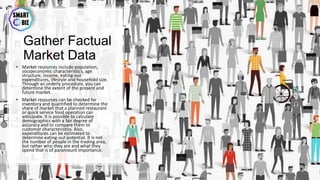 Gather Factual
Market Data
• Market resources include population,
socioeconomic characteristics, age
structure, income, eating-out
expenditures, lifestyle and household size.
Through an orderly procedure, you can
determine the extent of the present and
future market.
• Market resources can be checked for
inventory and quantified to determine the
share of market that a planned restaurant
or quick service food operation can
anticipate. It is possible to calculate
demographics with a fair degree of
accuracy and to compare them to
customer characteristics. Also,
expenditures can be estimated to
determine eating-out potential. It is not
the number of people in the trading area,
but rather who they are and what they
spend that is of paramount importance.
May-17 By Sherif Hanna - Smart Up Business 33
 