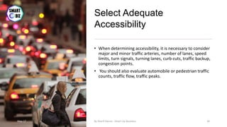Select Adequate
Accessibility
• When determining accessibility, it is necessary to consider
major and minor traffic arteries, number of lanes, speed
limits, turn signals, turning lanes, curb cuts, traffic backup,
congestion points.
• You should also evaluate automobile or pedestrian traffic
counts, traffic flow, traffic peaks.
May-17 By Sherif Hanna - Smart Up Business 34
 