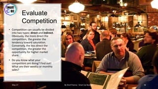 Evaluate
Competition
• Competition can usually be divided
into two types: direct and indirect.
Obviously, the more direct the
competition, the greater the
tendency toward saturation.
Conversely, the less direct the
competition, the greater the
opportunity for higher market
share.
• Do you know what your
competitors are doing? Find out!
What are their weekly or monthly
sales?
May-17 By Sherif Hanna - Smart Up Business 36
 